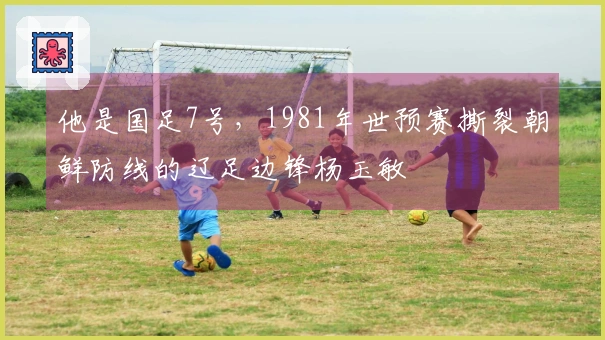 他是国足7号，1981年世预赛撕裂朝鲜防线的辽足边锋杨玉敏