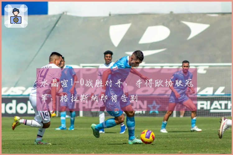 水晶宫1-0战胜对手，夺得欧协联冠军，格拉斯纳即将告别
